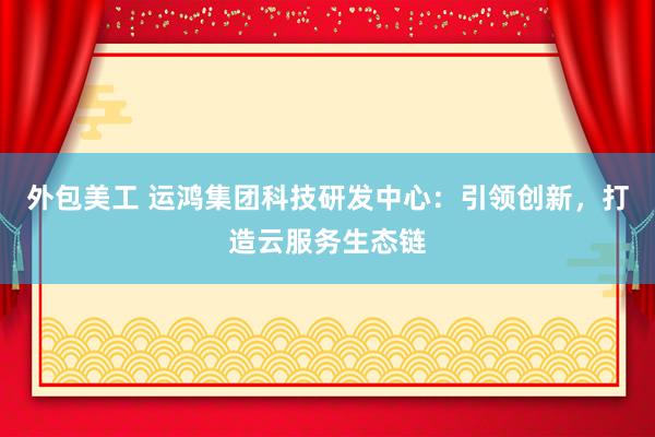 外包美工 运鸿集团科技研发中心：引领创新，打造云服务生态链