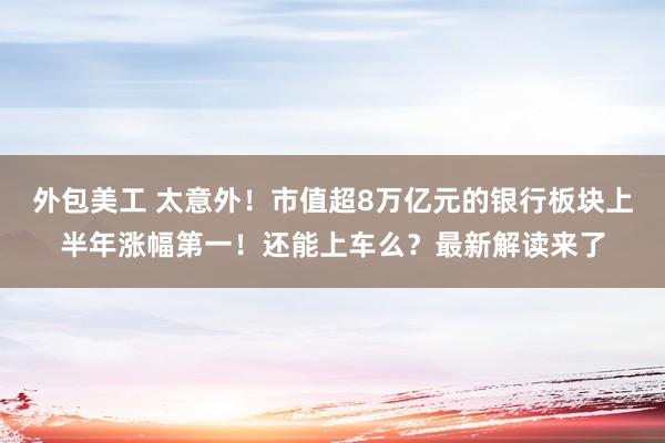 外包美工 太意外！市值超8万亿元的银行板块上半年涨幅第一！还能上车么？最新解读来了