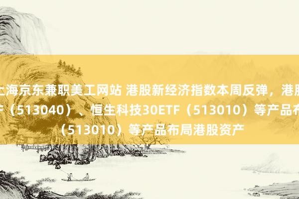 上海京东兼职美工网站 港股新经济指数本周反弹，港股通互联网ETF（513040）、恒生科技30ETF（513010）等产品布局港股资产