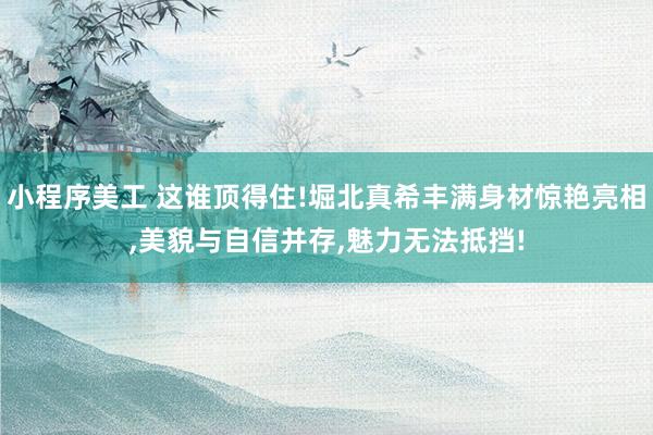 小程序美工 这谁顶得住!堀北真希丰满身材惊艳亮相,美貌与自信并存,魅力无法抵挡!