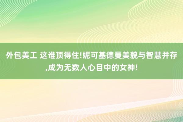 外包美工 这谁顶得住!妮可基德曼美貌与智慧并存,成为无数人心目中的女神!