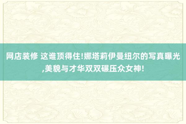 网店装修 这谁顶得住!娜塔莉伊曼纽尔的写真曝光,美貌与才华双双碾压众女神!