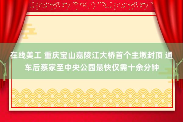 在线美工 重庆宝山嘉陵江大桥首个主墩封顶 通车后蔡家至中央公园最快仅需十余分钟