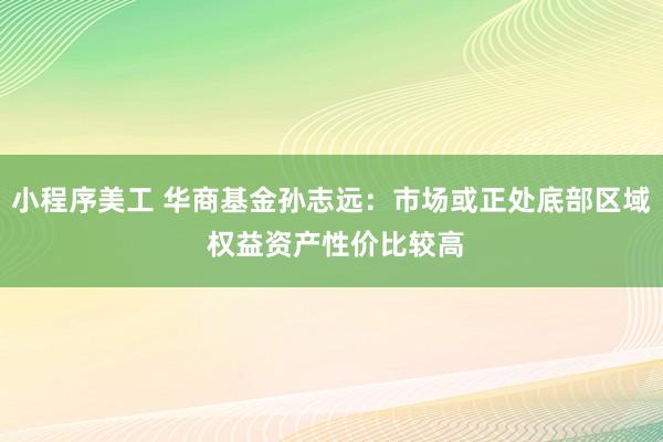 小程序美工 华商基金孙志远：市场或正处底部区域 权益资产性价比较高