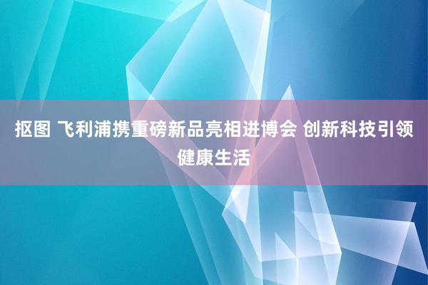 抠图 飞利浦携重磅新品亮相进博会 创新科技引领健康生活