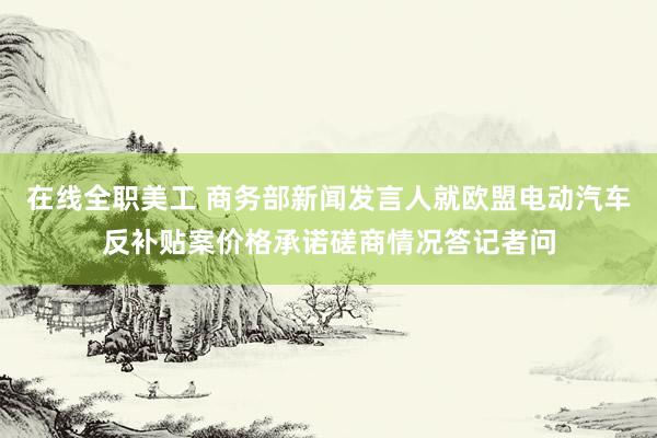 在线全职美工 商务部新闻发言人就欧盟电动汽车反补贴案价格承诺磋商情况答记者问